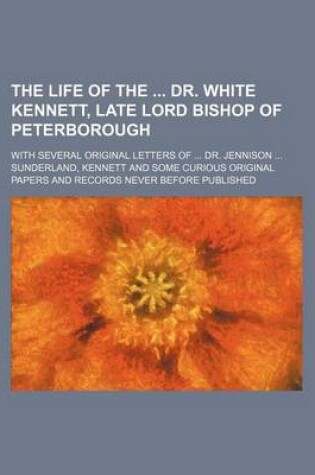 Cover of The Life of the Dr. White Kennett, Late Lord Bishop of Peterborough; With Several Original Letters of Dr. Jennison Sunderland, Kennett and Some Curious Original Papers and Records Never Before Published