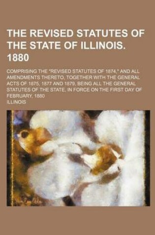 Cover of The Revised Statutes of the State of Illinois. 1880; Comprising the "Revised Statutes of 1874," and All Amendments Thereto, Together with the General Acts of 1875, 1877 and 1879, Being All the General Statutes of the State, in Force on