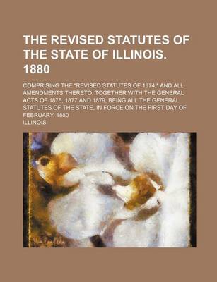 Book cover for The Revised Statutes of the State of Illinois. 1880; Comprising the "Revised Statutes of 1874," and All Amendments Thereto, Together with the General Acts of 1875, 1877 and 1879, Being All the General Statutes of the State, in Force on