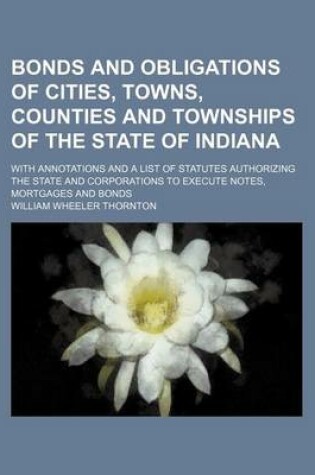 Cover of Bonds and Obligations of Cities, Towns, Counties and Townships of the State of Indiana; With Annotations and a List of Statutes Authorizing the State and Corporations to Execute Notes, Mortgages and Bonds