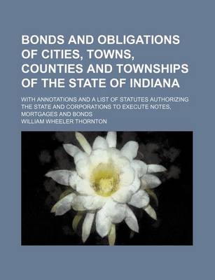 Book cover for Bonds and Obligations of Cities, Towns, Counties and Townships of the State of Indiana; With Annotations and a List of Statutes Authorizing the State and Corporations to Execute Notes, Mortgages and Bonds