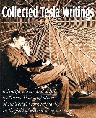Book cover for Collected Tesla Writings; Scientific Papers and Articles by Tesla and Others about Tesla's Work Primarily in the Field of Electrical Engineering