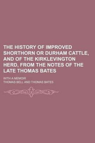 Cover of The History of Improved Shorthorn or Durham Cattle, and of the Kirklevington Herd, from the Notes of the Late Thomas Bates; With a Memoir