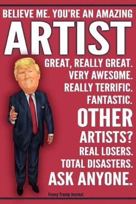 Book cover for Funny Trump Journal - Believe Me. You're An Amazing Artist Great, Really Great. Very Awesome. Really Terrific. Fantastic. Other Artists? Real Losers. Total Disasters. Ask Anyone.