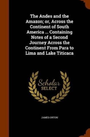 Cover of The Andes and the Amazon; Or, Across the Continent of South America ... Containing Notes of a Second Journey Across the Continent from Para to Lima and Lake Titicaca