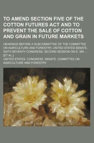 Cover of To Amend Section Five of the Cotton Futures ACT and to Prevent the Sale of Cotton and Grain in Future Markets; Hearings Before a Subcommittee of the Committee on Agriculture and Forestry, United States Senate, Sixty-Seventh Congress, Second Session on S. 3