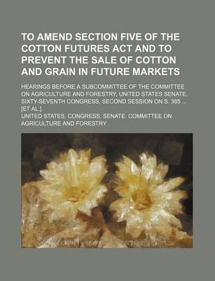 Book cover for To Amend Section Five of the Cotton Futures ACT and to Prevent the Sale of Cotton and Grain in Future Markets; Hearings Before a Subcommittee of the Committee on Agriculture and Forestry, United States Senate, Sixty-Seventh Congress, Second Session on S. 3