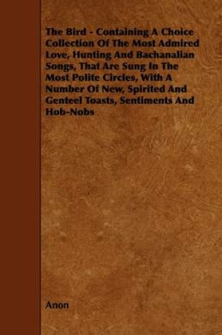 Cover of The Bird - Containing A Choice Collection Of The Most Admired Love, Hunting And Bachanalian Songs, That Are Sung In The Most Polite Circles, With A Number Of New, Spirited And Genteel Toasts, Sentiments And Hob-Nobs