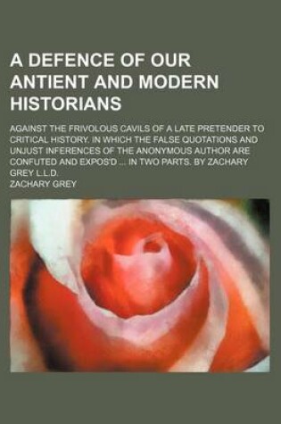 Cover of A Defence of Our Antient and Modern Historians; Against the Frivolous Cavils of a Late Pretender to Critical History. in Which the False Quotations and Unjust Inferences of the Anonymous Author Are Confuted and Expos'd ... in Two Parts. by Zachary Grey L.L.D
