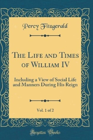 Cover of The Life and Times of William IV, Vol. 1 of 2: Including a View of Social Life and Manners During His Reign (Classic Reprint)