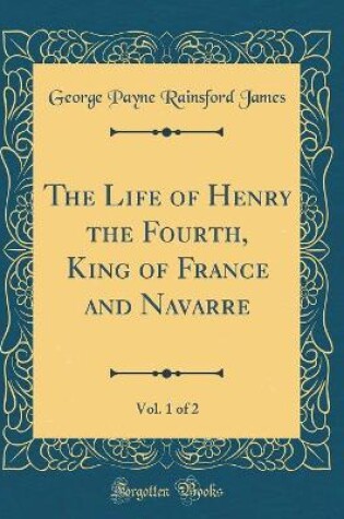 Cover of The Life of Henry the Fourth, King of France and Navarre, Vol. 1 of 2 (Classic Reprint)
