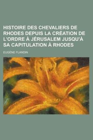 Cover of Histoire Des Chevaliers de Rhodes Depuis La Creation de L'Ordre a Jerusalem Jusqu'a Sa Capitulation a Rhodes