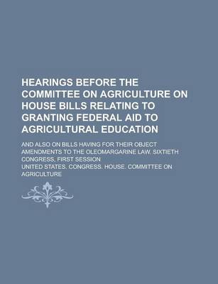 Book cover for Hearings Before the Committee on Agriculture on House Bills Relating to Granting Federal Aid to Agricultural Education; And Also on Bills Having for Their Object Amendments to the Oleomargarine Law. Sixtieth Congress, First Session