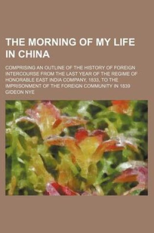 Cover of The Morning of My Life in China; Comprising an Outline of the History of Foreign Intercourse from the Last Year of the Regime of Honorable East India Company, 1833, to the Imprisonment of the Foreign Community in 1839