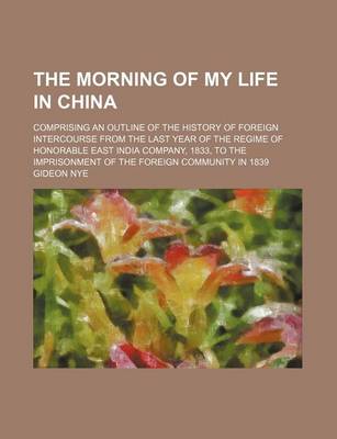 Book cover for The Morning of My Life in China; Comprising an Outline of the History of Foreign Intercourse from the Last Year of the Regime of Honorable East India Company, 1833, to the Imprisonment of the Foreign Community in 1839