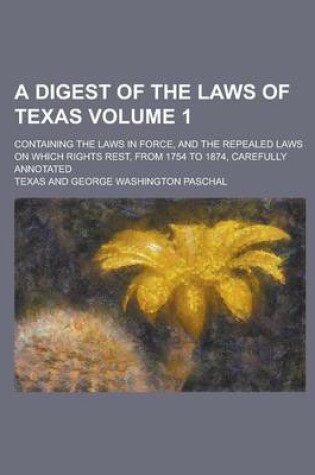 Cover of A Digest of the Laws of Texas; Containing the Laws in Force, and the Repealed Laws on Which Rights Rest, from 1754 to 1874, Carefully Annotated Volume 1