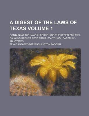 Book cover for A Digest of the Laws of Texas; Containing the Laws in Force, and the Repealed Laws on Which Rights Rest, from 1754 to 1874, Carefully Annotated Volume 1