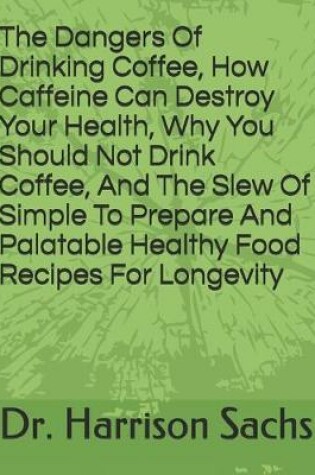 Cover of The Dangers Of Drinking Coffee, How Caffeine Can Destroy Your Health, Why You Should Not Drink Coffee, And The Slew Of Simple To Prepare And Palatable Healthy Food Recipes For Longevity