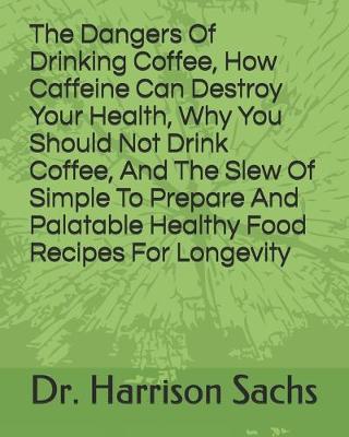 Book cover for The Dangers Of Drinking Coffee, How Caffeine Can Destroy Your Health, Why You Should Not Drink Coffee, And The Slew Of Simple To Prepare And Palatable Healthy Food Recipes For Longevity