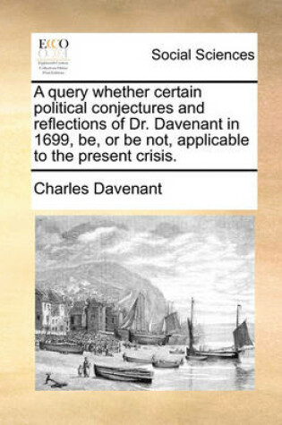 Cover of A Query Whether Certain Political Conjectures and Reflections of Dr. Davenant in 1699, Be, or Be Not, Applicable to the Present Crisis.