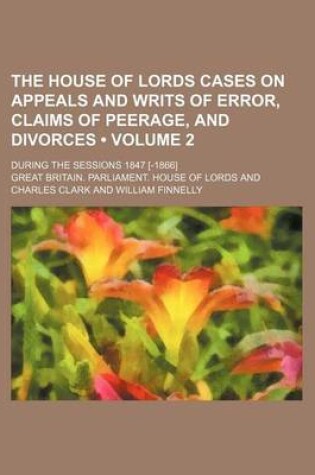 Cover of The House of Lords Cases on Appeals and Writs of Error, Claims of Peerage, and Divorces (Volume 2); During the Sessions 1847 [-1866]