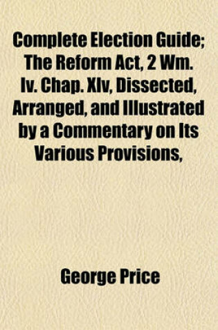 Cover of Complete Election Guide; The Reform ACT, 2 Wm. IV. Chap. XLV, Dissected, Arranged, and Illustrated by a Commentary on Its Various Provisions,