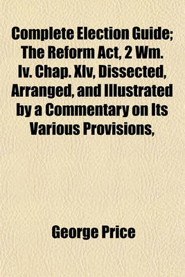 Book cover for Complete Election Guide; The Reform ACT, 2 Wm. IV. Chap. XLV, Dissected, Arranged, and Illustrated by a Commentary on Its Various Provisions,