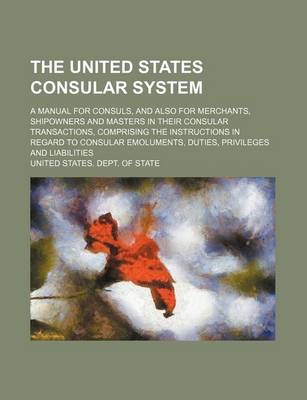 Book cover for The United States Consular System; A Manual for Consuls, and Also for Merchants, Shipowners and Masters in Their Consular Transactions, Comprising the Instructions in Regard to Consular Emoluments, Duties, Privileges and Liabilities