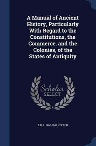 Cover of A Manual of Ancient History, Particularly with Regard to the Constitutions, the Commerce, and the Colonies, of the States of Antiquity