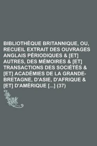 Cover of Bibliotheque Britannique, Ou, Recueil Extrait Des Ouvrages Anglais Periodiques & [Et] Autres, Des Memoires & [Et] Transactions Des Societes & [Et] Academies de La Grande-Bretagne, D'Asie, D'Afrique & [Et] D'Amerique [] (37)