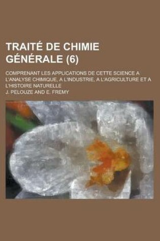 Cover of Traite de Chimie Generale; Comprenant Les Applications de Cette Science A L'Analyse Chimique, A L'Industrie, A L'Agriculture Et A L'Histoire Naturelle (6 )