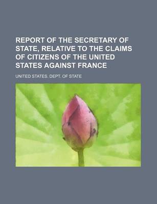 Book cover for Report of the Secretary of State, Relative to the Claims of Citizens of the United States Against France