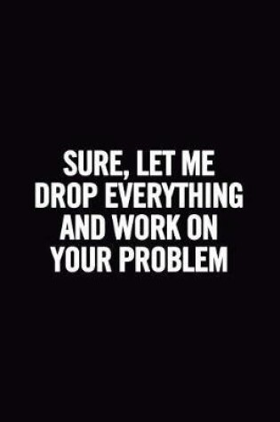 Cover of Sure, Let Me Drop Everything and Work On Your Problem