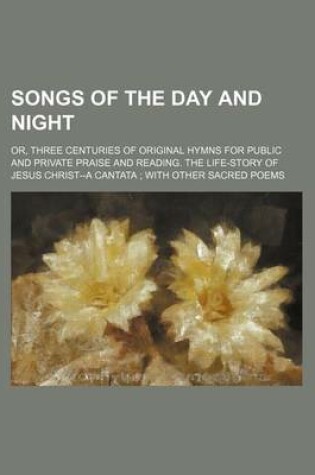 Cover of Songs of the Day and Night; Or, Three Centuries of Original Hymns for Public and Private Praise and Reading. the Life-Story of Jesus Christ--A Cantata with Other Sacred Poems