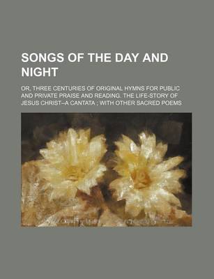 Book cover for Songs of the Day and Night; Or, Three Centuries of Original Hymns for Public and Private Praise and Reading. the Life-Story of Jesus Christ--A Cantata with Other Sacred Poems