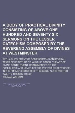 Cover of A Body of Practical Divinity Consisting of Above One Hundred and Seventy Six Sermons on the Lesser Catechism Composed by the Reverend Assembly of Divines at Westminster; With a Supplement of Some Sermons on Several Texts of Scripture to