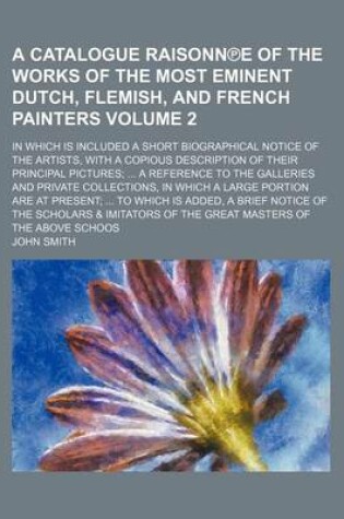 Cover of A Catalogue Raisonn E of the Works of the Most Eminent Dutch, Flemish, and French Painters; In Which Is Included a Short Biographical Notice of the Artists, with a Copious Description of Their Principal Pictures; ... a Reference Volume 2