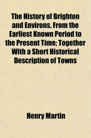 Cover of The History of Brighton and Environs, from the Earliest Known Period to the Present Time; Together with a Short Historical Description of Towns