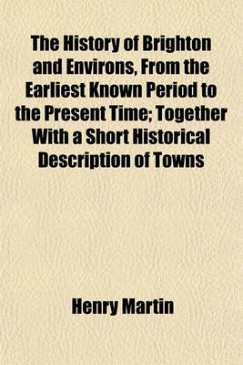 Book cover for The History of Brighton and Environs, from the Earliest Known Period to the Present Time; Together with a Short Historical Description of Towns