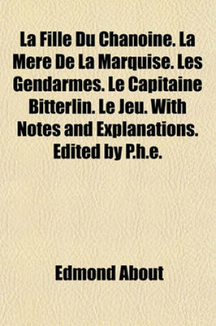 Cover of La Fille Du Chanoine. La Mere de La Marquise. Les Gendarmes. Le Capitaine Bitterlin. Le Jeu. with Notes and Explanations. Edited by P.H.E.