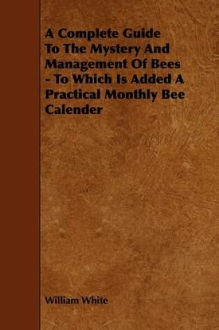 Cover of A Complete Guide To The Mystery And Management Of Bees - To Which Is Added A Practical Monthly Bee Calender