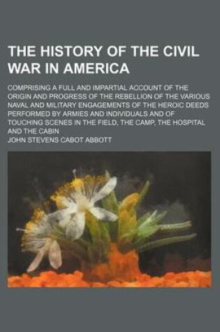 Cover of The History of the Civil War in America; Comprising a Full and Impartial Account of the Origin and Progress of the Rebellion of the Various Naval and Military Engagements of the Heroic Deeds Performed by Armies and Individuals and of Touching Scenes in Th