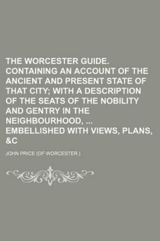 Cover of The Worcester Guide. Containing an Account of the Ancient and Present State of That City; With a Description of the Seats of the Nobility and Gentry in the Neighbourhood, Embellished with Views, Plans, &C