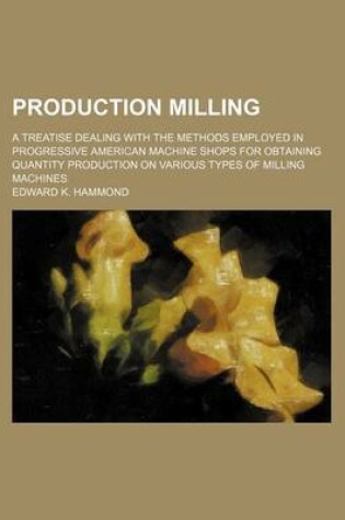 Cover of Production Milling; A Treatise Dealing with the Methods Employed in Progressive American Machine Shops for Obtaining Quantity Production on Various Types of Milling Machines