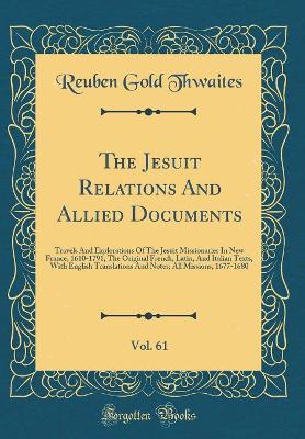 Book cover for The Jesuit Relations And Allied Documents, Vol. 61: Travels And Explorations Of The Jesuit Missionaries In New France, 1610-1791, The Original French, Latin, And Italian Texts, With English Translations And Notes; All Missions, 1677-1680