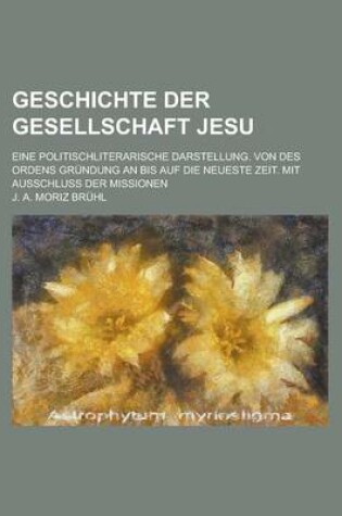 Cover of Geschichte Der Gesellschaft Jesu; Eine Politischliterarische Darstellung. Von Des Ordens Grundung an Bis Auf Die Neueste Zeit. Mit Ausschluss Der Miss