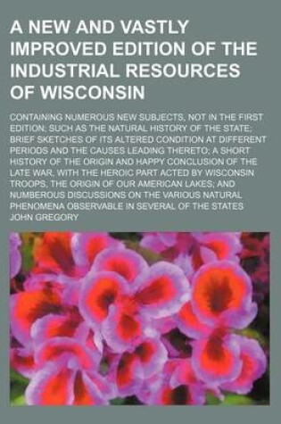 Cover of A New and Vastly Improved Edition of the Industrial Resources of Wisconsin; Containing Numerous New Subjects, Not in the First Edition; Such as the Natural History of the State; Brief Sketches of Its Altered Condition at Different Periods and the Causes Lead