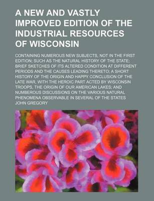 Book cover for A New and Vastly Improved Edition of the Industrial Resources of Wisconsin; Containing Numerous New Subjects, Not in the First Edition; Such as the Natural History of the State; Brief Sketches of Its Altered Condition at Different Periods and the Causes Lead