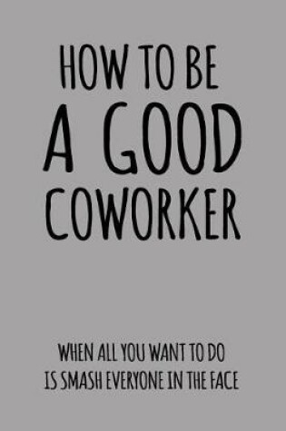 Cover of How to Be a Good Coworker When All You Want to Do Is Smash Everyone in the Face