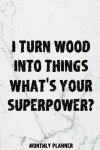 Book cover for I Turn Wood Into Things What's Your Superpower? Monthly Planner